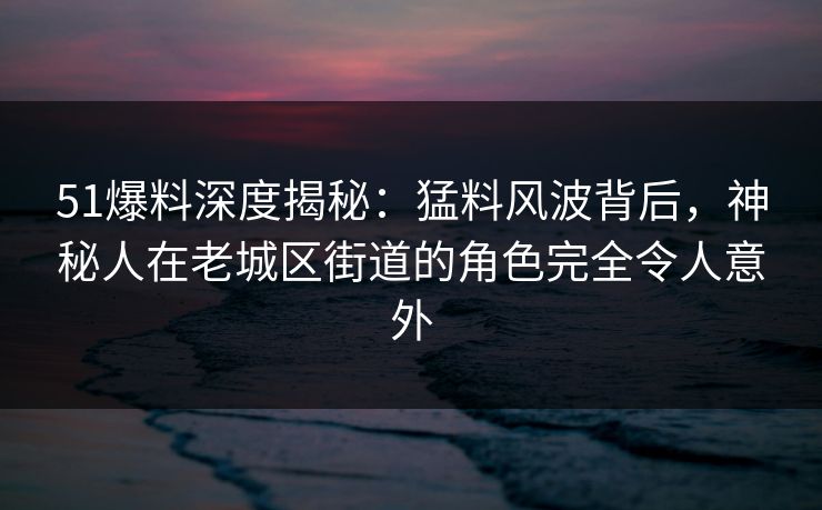 51爆料深度揭秘：猛料风波背后，神秘人在老城区街道的角色完全令人意外