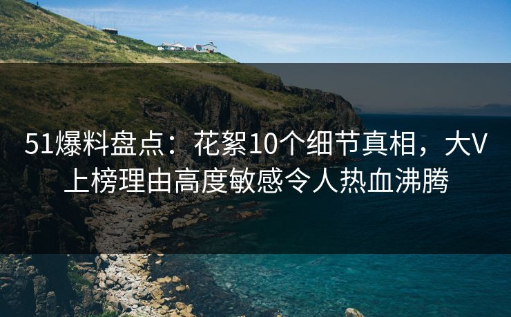 51爆料盘点：花絮10个细节真相，大V上榜理由高度敏感令人热血沸腾