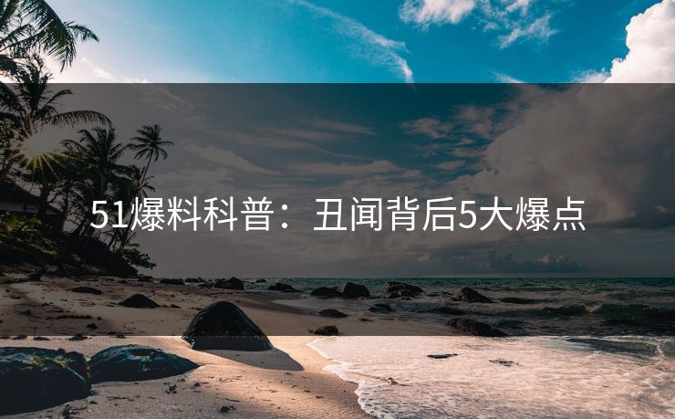 51爆料科普：丑闻背后5大爆点