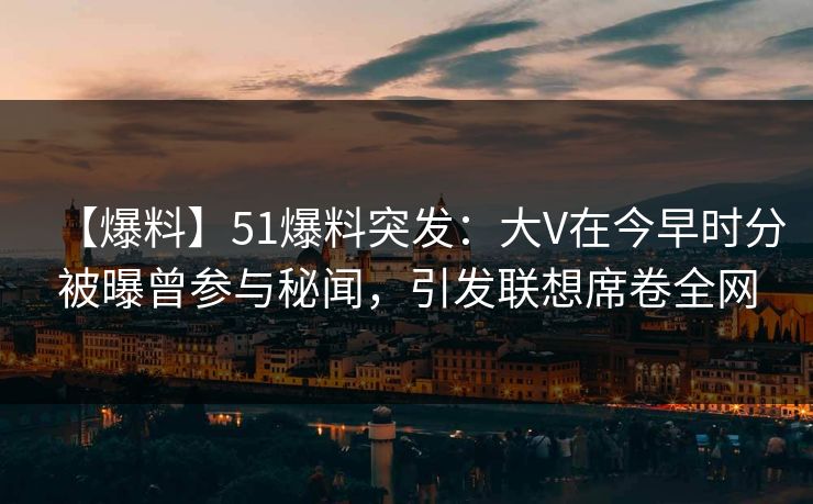 【爆料】51爆料突发：大V在今早时分被曝曾参与秘闻，引发联想席卷全网