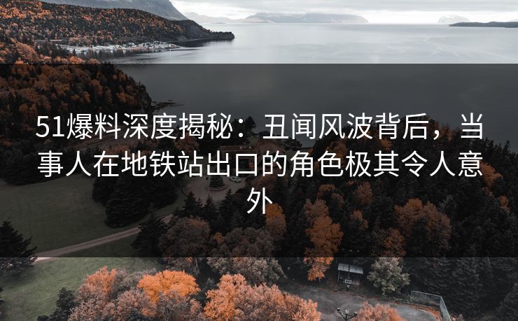 51爆料深度揭秘：丑闻风波背后，当事人在地铁站出口的角色极其令人意外