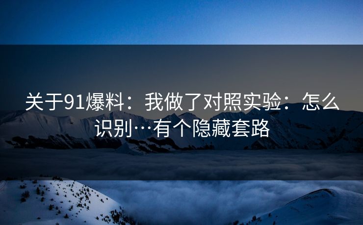 关于91爆料：我做了对照实验：怎么识别…有个隐藏套路