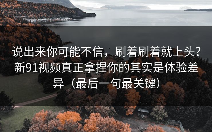 说出来你可能不信，刷着刷着就上头？新91视频真正拿捏你的其实是体验差异（最后一句最关键）