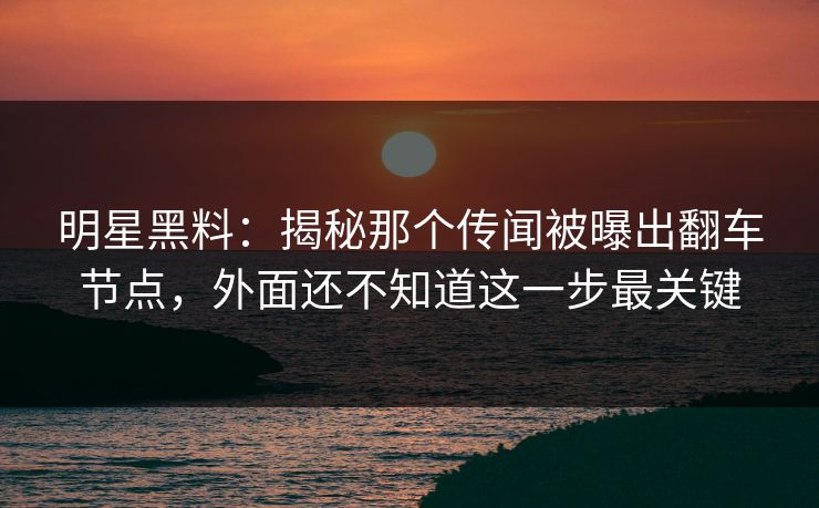 明星黑料：揭秘那个传闻被曝出翻车节点，外面还不知道这一步最关键