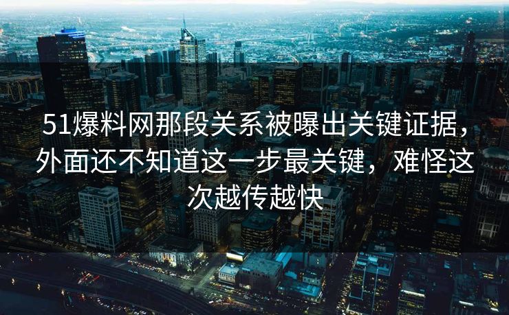51爆料网那段关系被曝出关键证据，外面还不知道这一步最关键，难怪这次越传越快