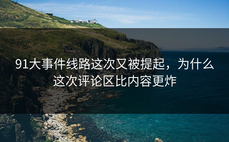 91大事件线路这次又被提起，为什么这次评论区比内容更炸