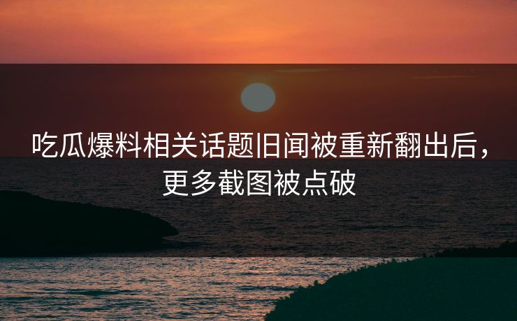 吃瓜爆料相关话题旧闻被重新翻出后，更多截图被点破