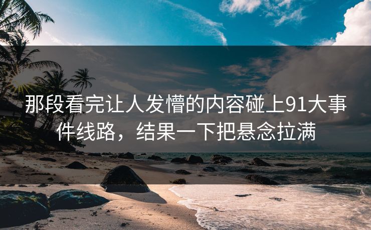 那段看完让人发懵的内容碰上91大事件线路，结果一下把悬念拉满